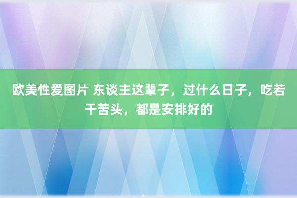 欧美性爱图片 东谈主这辈子，过什么日子，吃若干苦头，都是安排好的