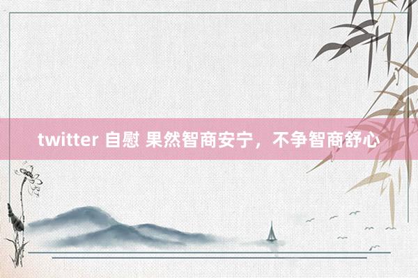twitter 自慰 果然智商安宁，不争智商舒心