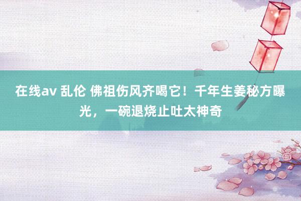 在线av 乱伦 佛祖伤风齐喝它！千年生姜秘方曝光，一碗退烧止吐太神奇