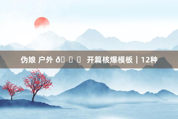 伪娘 户外 🌟 开篇核爆模板｜12种
