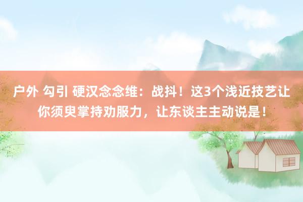 户外 勾引 硬汉念念维：战抖！这3个浅近技艺让你须臾掌持劝服力，让东谈主主动说是！