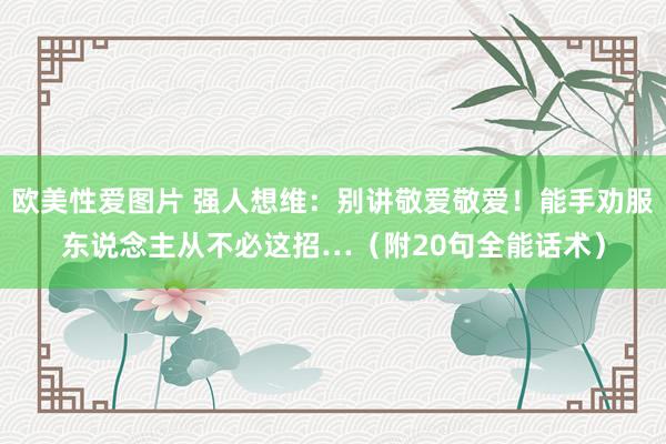 欧美性爱图片 强人想维：别讲敬爱敬爱！能手劝服东说念主从不必这招…（附20句全能话术）