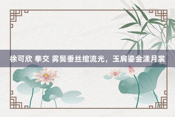 徐可欣 拳交 雾鬓垂丝绾流光，玉肩鎏金漾月裳